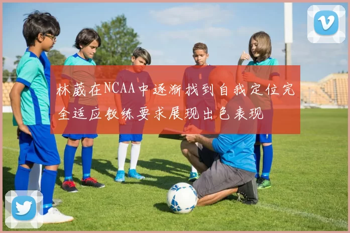 林葳在NCAA中逐渐找到自我定位完全适应教练要求展现出色表现