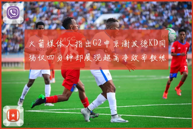 火箭媒体人指出G2申京谢泼德KD同场仅四分钟却展现超高净效率教练应负责任