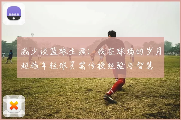 威少谈篮球生涯：我在球场的岁月超越年轻球员需传授经验与智慧