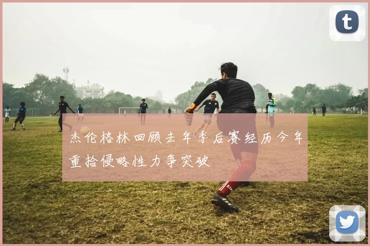 杰伦格林回顾去年季后赛经历今年重拾侵略性力争突破
