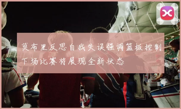 莫布里反思自我失误强调篮板控制下场比赛将展现全新状态