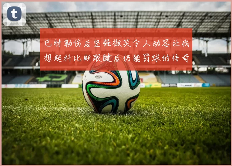 巴特勒伤后坚强微笑令人动容让我想起科比断跟腱后仍能罚球的传奇时刻