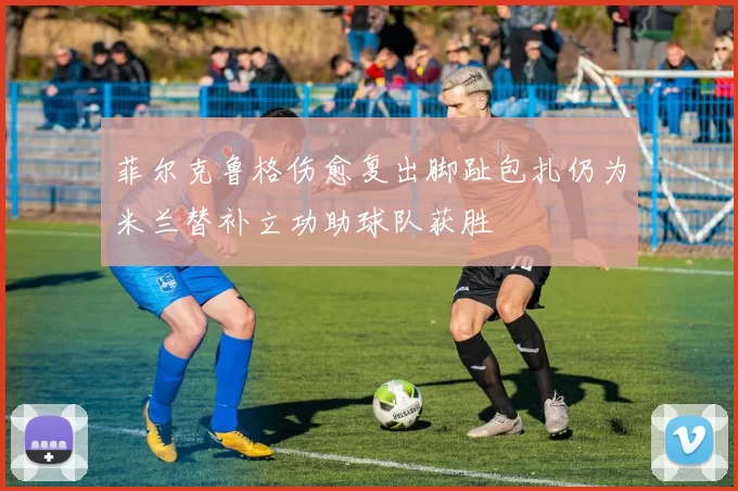 菲尔克鲁格伤愈复出脚趾包扎仍为米兰替补立功助球队获胜