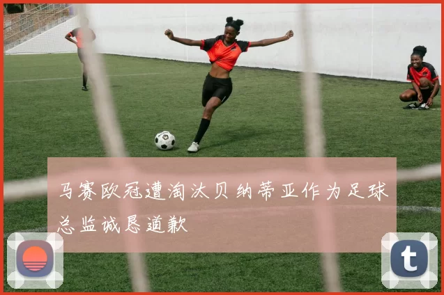马赛欧冠遭淘汰贝纳蒂亚作为足球总监诚恳道歉