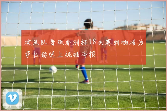 埃及队晋级非洲杯18决赛利物浦为萨拉赫送上祝福海报