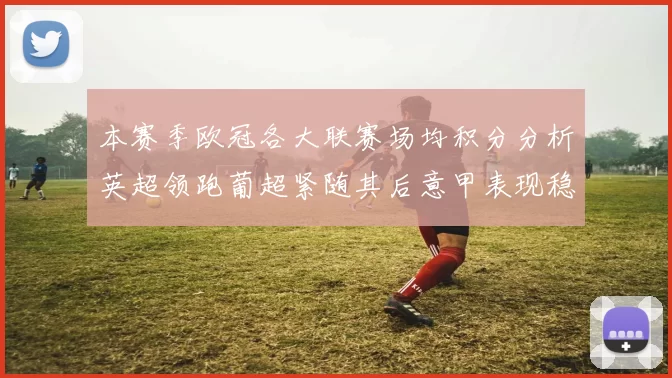 本赛季欧冠各大联赛场均积分分析英超领跑葡超紧随其后意甲表现稳健