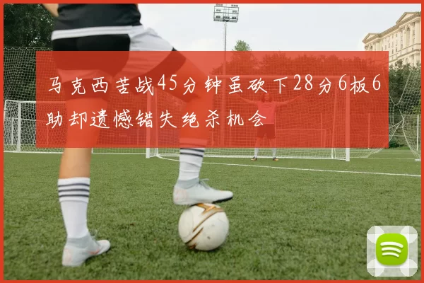 马克西苦战45分钟虽砍下28分6板6助却遗憾错失绝杀机会