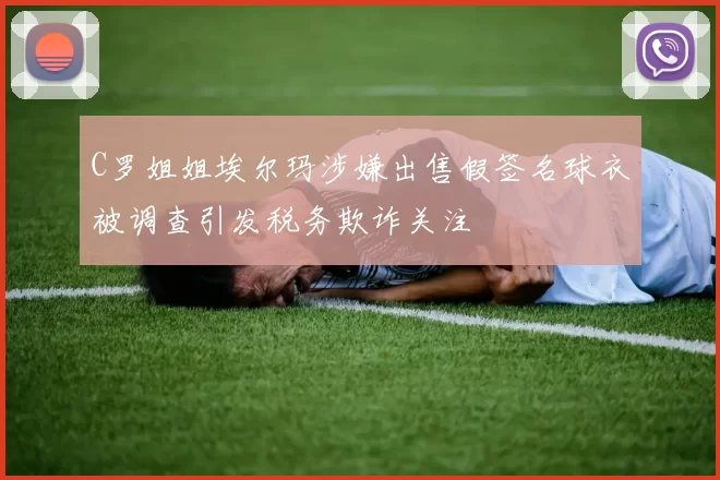 C罗姐姐埃尔玛涉嫌出售假签名球衣被调查引发税务欺诈关注