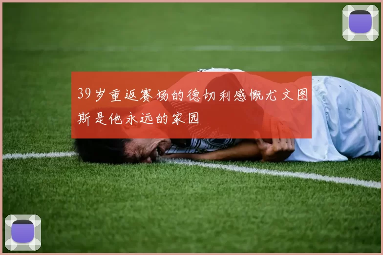 39岁重返赛场的德切利感慨尤文图斯是他永远的家园