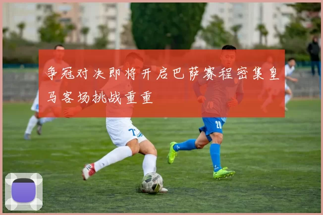 争冠对决即将开启巴萨赛程密集皇马客场挑战重重