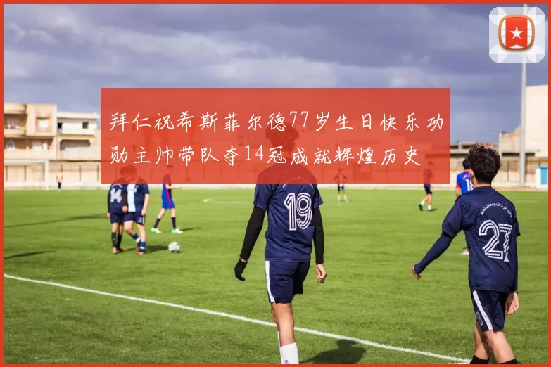 拜仁祝希斯菲尔德77岁生日快乐功勋主帅带队夺14冠成就辉煌历史