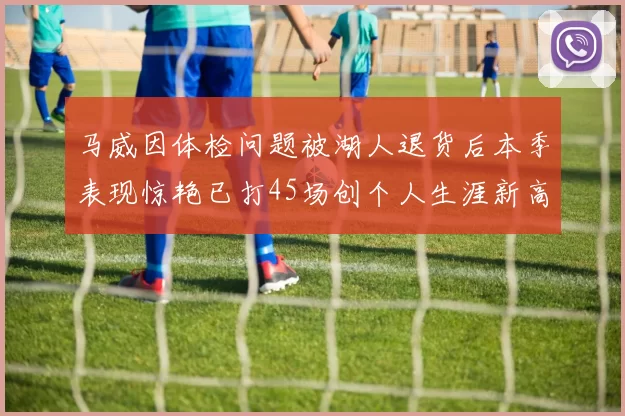 马威因体检问题被湖人退货后本季表现惊艳已打45场创个人生涯新高