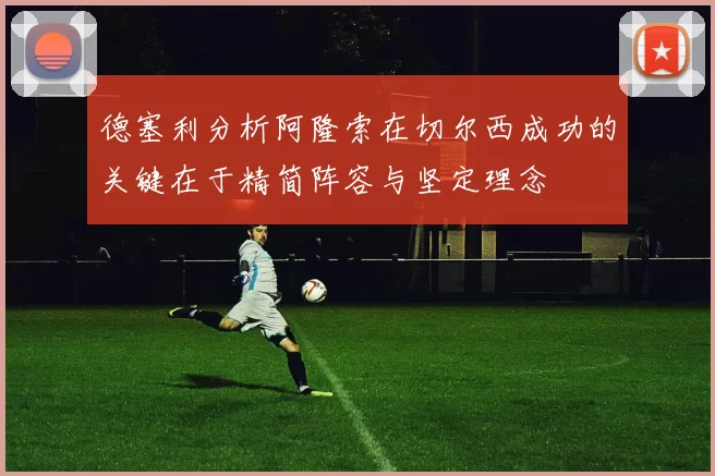 德塞利分析阿隆索在切尔西成功的关键在于精简阵容与坚定理念