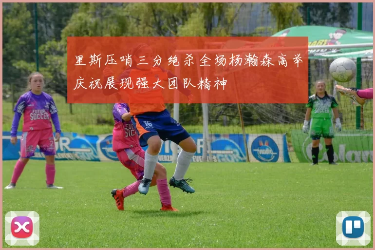 里斯压哨三分绝杀全场杨瀚森高举庆祝展现强大团队精神