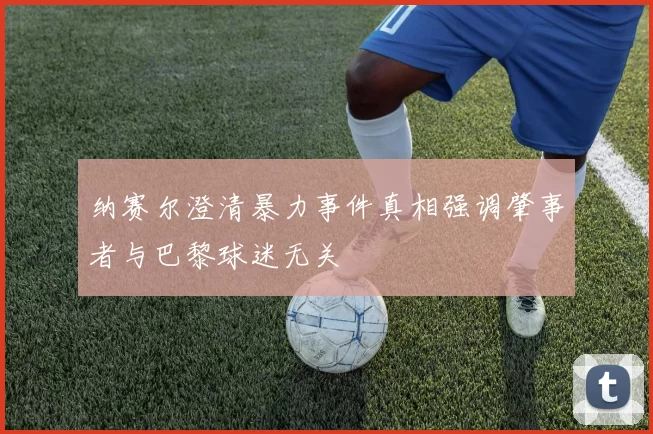 纳赛尔澄清暴力事件真相强调肇事者与巴黎球迷无关